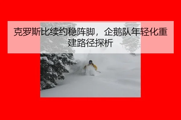 克罗斯比续约稳阵脚，企鹅队年轻化重建路径探析