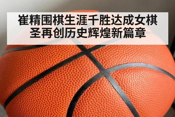 崔精围棋生涯千胜达成女棋圣再创历史辉煌新篇章